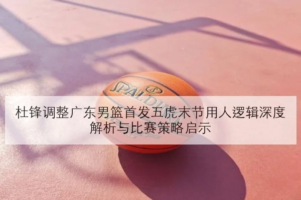 杜锋调整广东男篮首发五虎末节用人逻辑深度解析与比赛策略启示