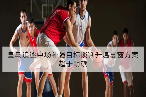 皇马追逐中场补强目标谈判升温夏窗方案趋于明确